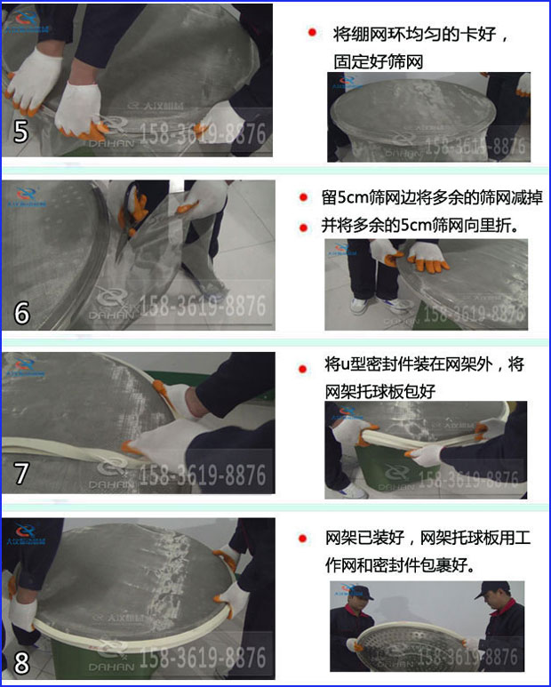 第五步：將旋振篩繃網(wǎng)環(huán)均勻的卡好固定好篩網(wǎng)第六步：留5cm篩網(wǎng)邊將多余的篩網(wǎng)減掉，并將多余的5cm篩網(wǎng)向里折第七步：將u型密封件裝在網(wǎng)架外，將網(wǎng)架托球板包好第八步：網(wǎng)架已裝好，網(wǎng)架托球板用工作網(wǎng)和密封件包裹好。