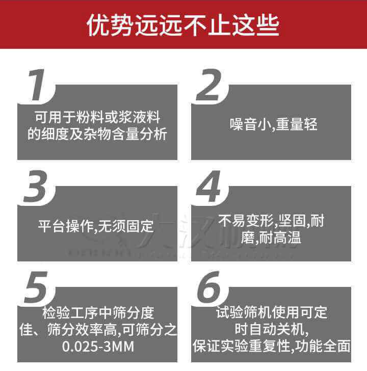 試驗篩優勢：1，可用于粉料或漿液料的細度及雜物含量分析。2，噪音小，重量輕。3，平臺操作，無須固定。4，不易變形，堅固，耐磨，耐高溫。5，檢驗工序中篩分度佳，篩分效率高，可篩分之0.025-3MM6，試驗篩機使用可定時自動關機保證實驗重復性，功能全面。
